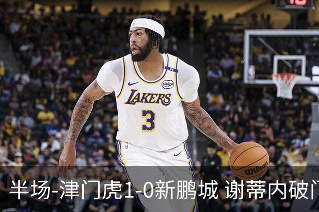 半场-津门虎1-0新鹏城 谢蒂内破门巴顿长传送助攻戴伟浚伤退