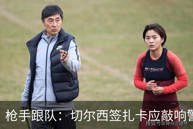 枪手跟队：切尔西签扎卡应敲响警钟，这是他们引援策略改变的信号